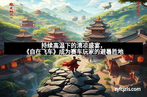 持续高温下的清凉盛宴，《自在飞车》成为赛车玩家的避暑胜地