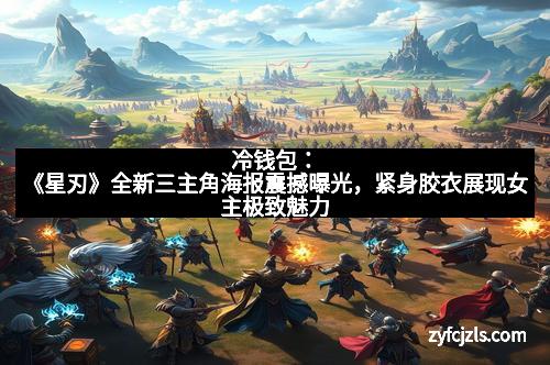冷钱包：《星刃》全新三主角海报震撼曝光，紧身胶衣展现女主极致魅力